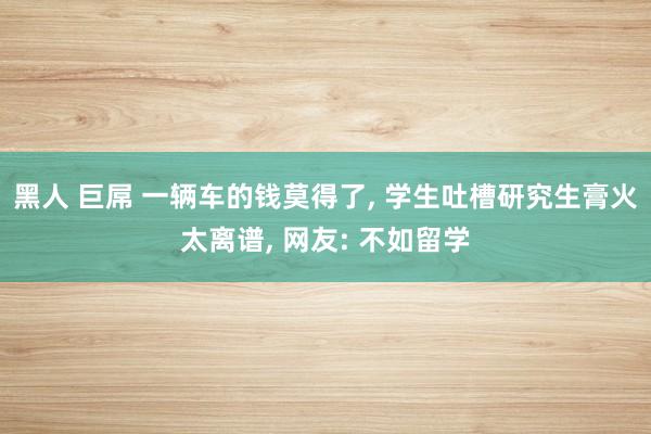 黑人 巨屌 一辆车的钱莫得了， 学生吐槽研究生膏火太离谱， 网友: 不如留学