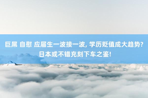 巨屌 自慰 应届生一波接一波， 学历贬值成大趋势? 日本或不错充刻下车之鉴!