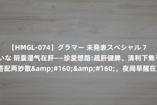 【HMGL-074】グラマー 未発表スペシャル 7 ゆず、MARIA、アメリ、しいな 阴囊湿气在肝——珍爱想路:疏肝健脾、清利下焦干冷，参考纵脱丸搭配两妙散&#160;&#160;，夜间早醒在肝——&#160;珍爱想路:清肝泻火、重镇安神参考:泻肝安神丸&#160;，眼睛干涩也在肝——珍爱想路:津润肝血、清虚火参