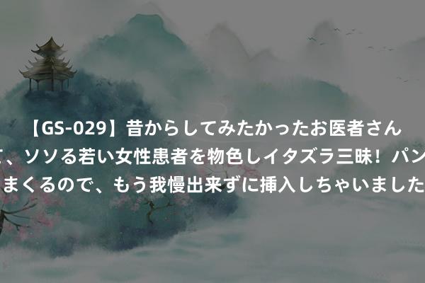 【GS-029】昔からしてみたかったお医者さんゴッコ ニセ医者になって、ソソる若い女性患者を物色しイタズラ三昧！パンツにシミまで作って感じまくるので、もう我慢出来ずに挿入しちゃいました。ああ、昔から憧れていたお医者さんゴッコをついに達成！ 【老王】2490黄金多单放荡拿下十几好意思金，现2508先空一次