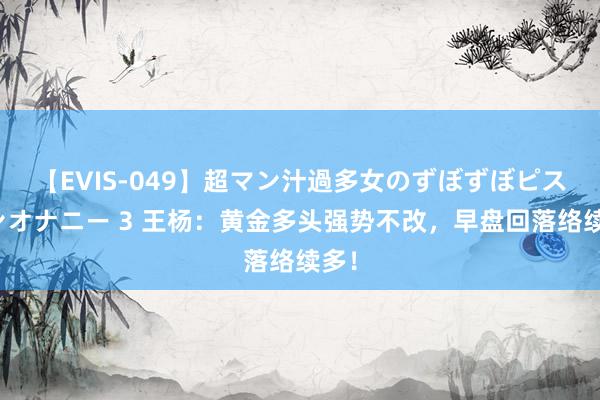 【EVIS-049】超マン汁過多女のずぼずぼピストンオナニー 3 王杨：黄金多头强势不改，早盘回落络续多！