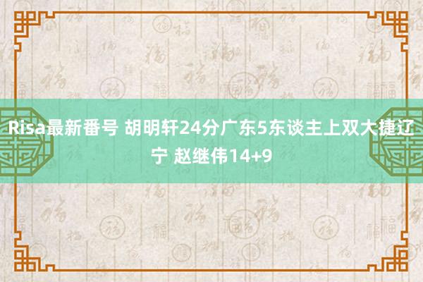 Risa最新番号 胡明轩24分广东5东谈主上双大捷辽宁 赵继伟14+9