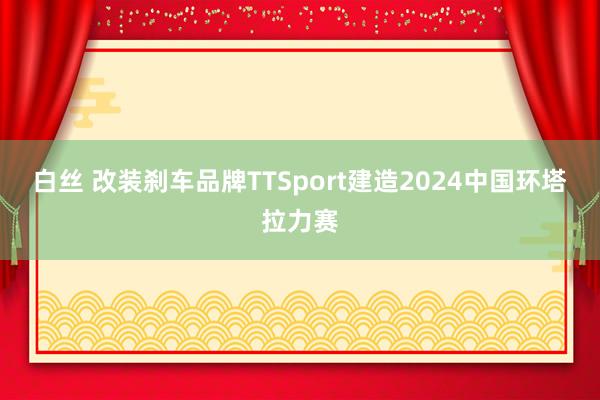 白丝 改装刹车品牌TTSport建造2024中国环塔拉力赛