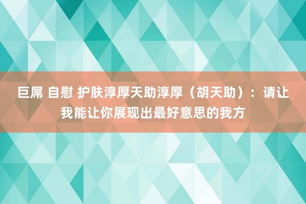 巨屌 自慰 护肤淳厚天助淳厚（胡天助）：请让我能让你展现出最好意思的我方