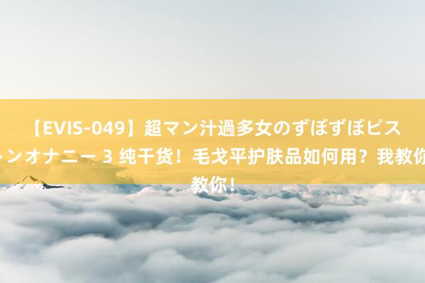 【EVIS-049】超マン汁過多女のずぼずぼピストンオナニー 3 纯干货！毛戈平护肤品如何用？我教你！