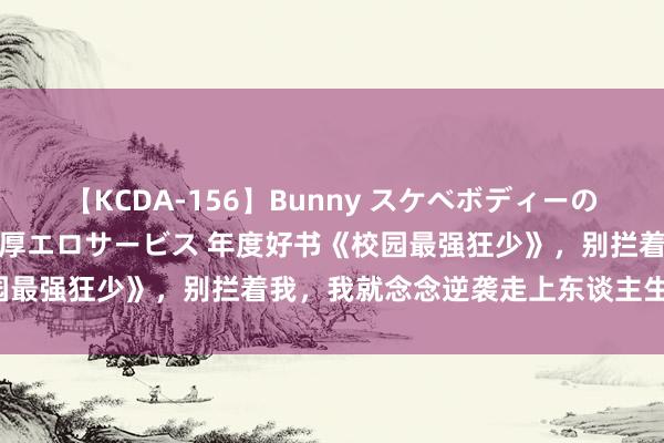 【KCDA-156】Bunny スケベボディーのバニーガールが手と口で濃厚エロサービス 年度好书《校园最强狂少》，别拦着我，我就念念逆袭走上东谈主生巅峰！