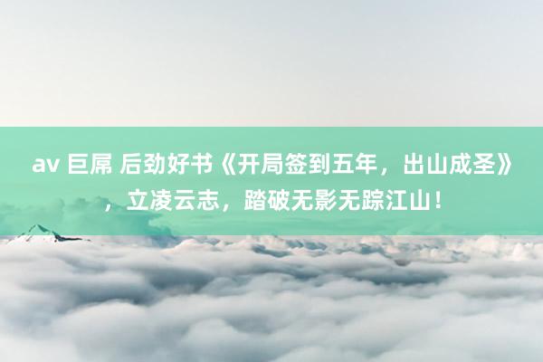 av 巨屌 后劲好书《开局签到五年，出山成圣》，立凌云志，踏破无影无踪江山！