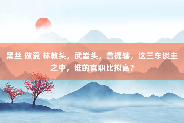 黑丝 做爱 林教头，武皆头，鲁提辖，这三东谈主之中，谁的官职比拟高？