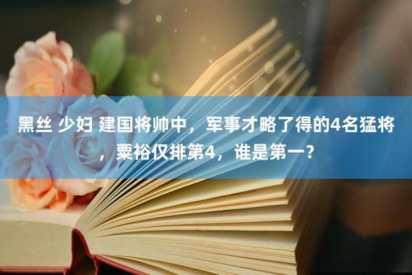 黑丝 少妇 建国将帅中，军事才略了得的4名猛将，粟裕仅排第4，谁是第一？