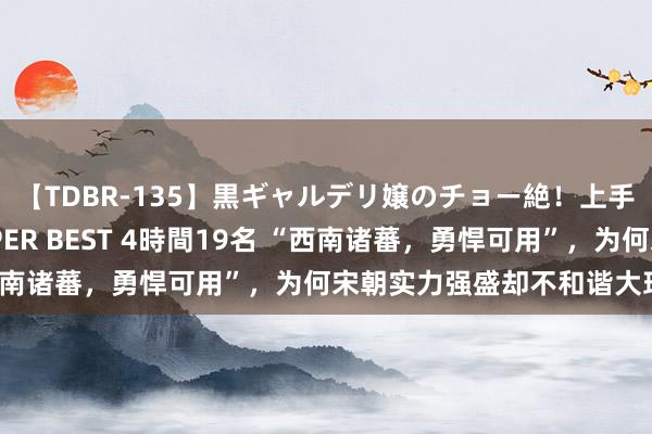 【TDBR-135】黒ギャルデリ嬢のチョー絶！上手いフェラチオ！！SUPER BEST 4時間19名 “西南诸蕃，勇悍可用”，为何宋朝实力强盛却不和谐大理国？