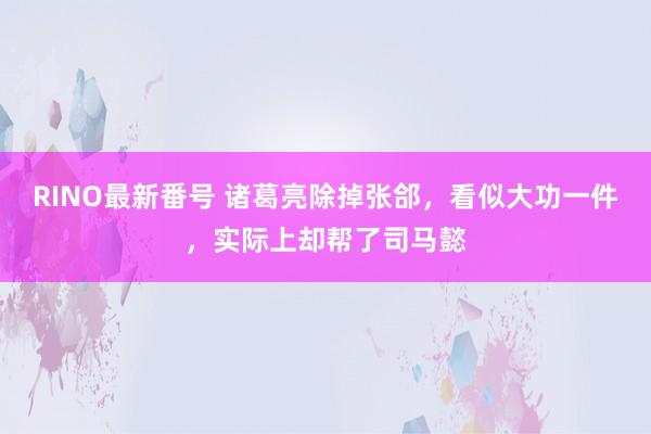 RINO最新番号 诸葛亮除掉张郃，看似大功一件，实际上却帮了司马懿