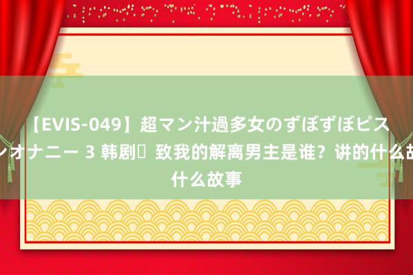 【EVIS-049】超マン汁過多女のずぼずぼピストンオナニー 3 韩剧‌致我的解离男主是谁？讲的什么故事