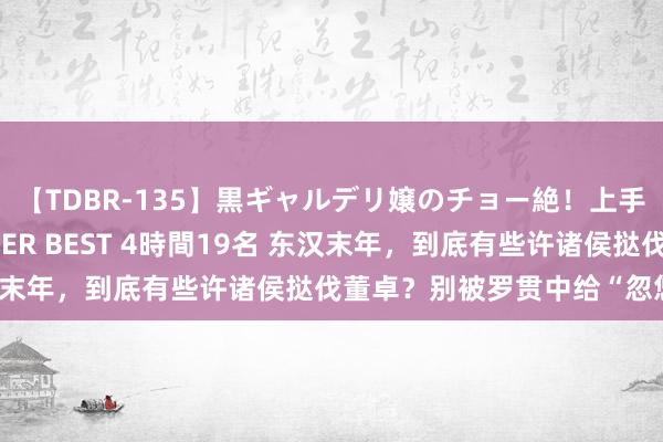 【TDBR-135】黒ギャルデリ嬢のチョー絶！上手いフェラチオ！！SUPER BEST 4時間19名 东汉末年，到底有些许诸侯挞伐董卓？别被罗贯中给“忽悠”了