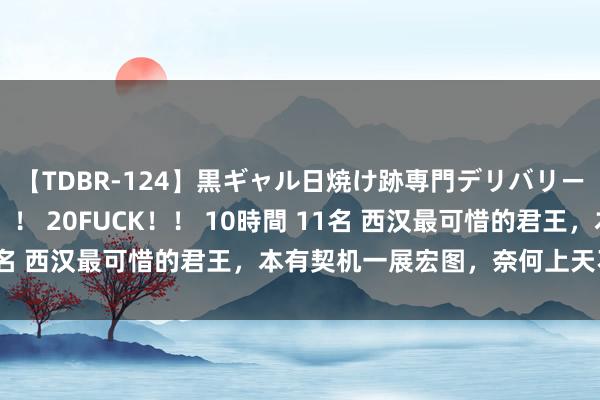 【TDBR-124】黒ギャル日焼け跡専門デリバリーヘルス チョーベスト！！ 20FUCK！！ 10時間 11名 西汉最可惜的君王，本有契机一展宏图，奈何上天不留恋