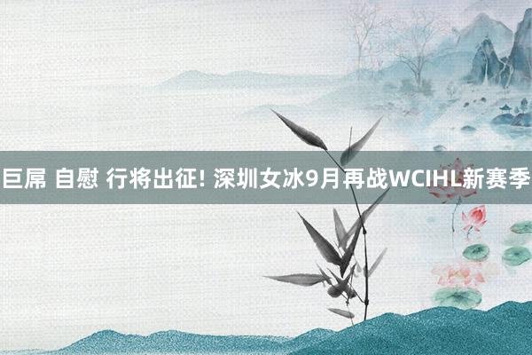 巨屌 自慰 行将出征! 深圳女冰9月再战WCIHL新赛季