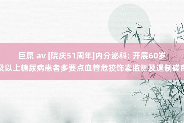 巨屌 av [院庆51周年]内分泌科: 开展60岁及以上糖尿病患者多要点血管危狡饰素监测及遏制磋商