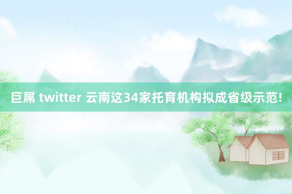 巨屌 twitter 云南这34家托育机构拟成省级示范!