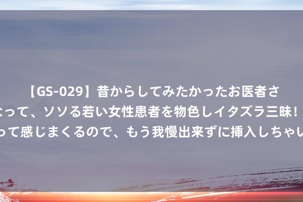 【GS-029】昔からしてみたかったお医者さんゴッコ ニセ医者になって、ソソる若い女性患者を物色しイタズラ三昧！パンツにシミまで作って感じまくるので、もう我慢出来ずに挿入しちゃいました。ああ、昔から憧れていたお医者さんゴッコをついに達成！ 11岁就盘问整容？别急着“用钱买好意思”