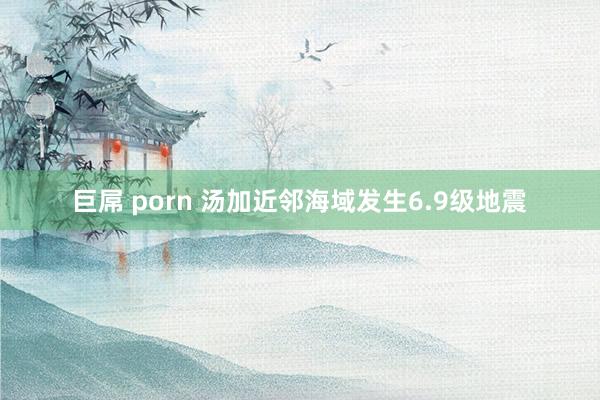 巨屌 porn 汤加近邻海域发生6.9级地震