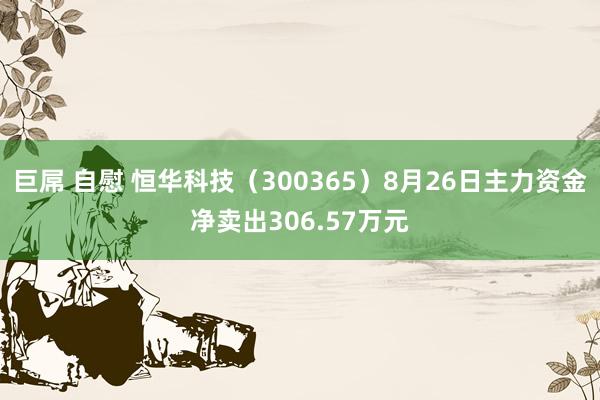 巨屌 自慰 恒华科技（300365）8月26日主力资金净卖出306.57万元