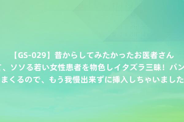 【GS-029】昔からしてみたかったお医者さんゴッコ ニセ医者になって、ソソる若い女性患者を物色しイタズラ三昧！パンツにシミまで作って感じまくるので、もう我慢出来ずに挿入しちゃいました。ああ、昔から憧れていたお医者さんゴッコをついに達成！ 中富通（300560）8月26日主力资金净卖出465.12万元