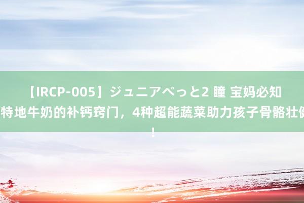 【IRCP-005】ジュニアぺっと2 瞳 宝妈必知：特地牛奶的补钙窍门，4种超能蔬菜助力孩子骨骼壮健！