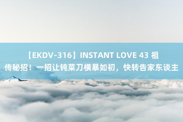 【EKDV-316】INSTANT LOVE 43 祖传秘招！一招让钝菜刀横暴如初，快转告家东谈主