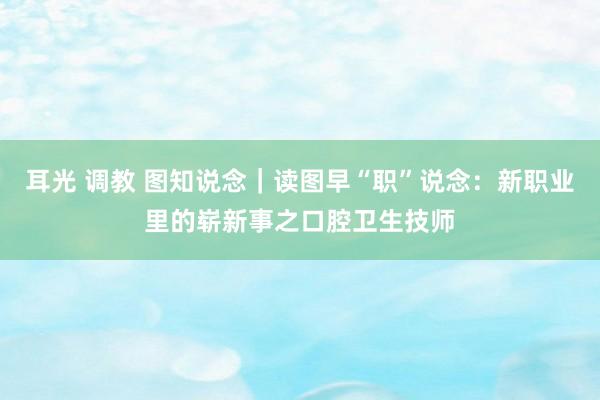 耳光 调教 图知说念｜读图早“职”说念：新职业里的崭新事之口腔卫生技师