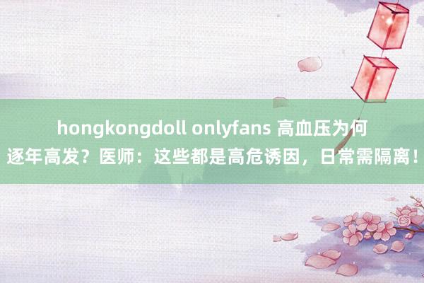 hongkongdoll onlyfans 高血压为何逐年高发？医师：这些都是高危诱因，日常需隔离！