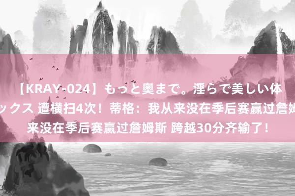 【KRAY-024】もっと奥まで。淫らで美しい体が求める熱い快感セックス 遭横扫4次！蒂格：我从来没在季后赛赢过詹姆斯 跨越30分齐输了！