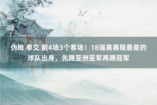 伪娘 拳交 前4场3个客场！18强赛赛程最差的球队出身，先踢亚洲亚军再踢冠军