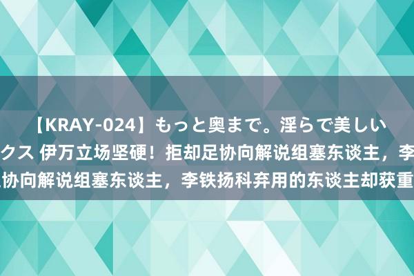 【KRAY-024】もっと奥まで。淫らで美しい体が求める熱い快感セックス 伊万立场坚硬！拒却足协向解说组塞东谈主，李铁扬科弃用的东谈主却获重用