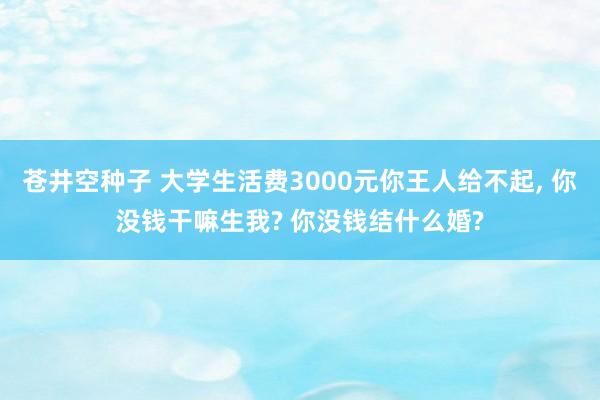 苍井空种子 大学生活费3000元你王人给不起， 你没钱干嘛生我? 你没钱结什么婚?