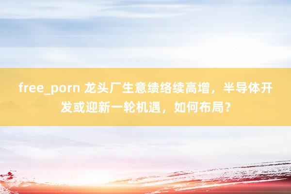 free_porn 龙头厂生意绩络续高增，半导体开发或迎新一轮机遇，如何布局？