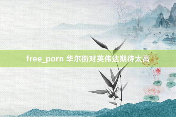 free_porn 华尔街对英伟达期待太高