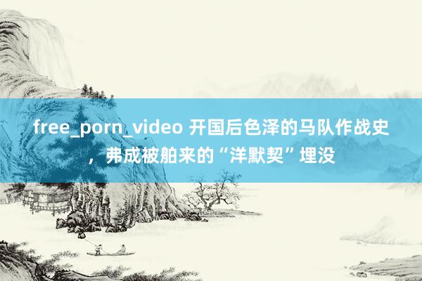 free_porn_video 开国后色泽的马队作战史，弗成被舶来的“洋默契”埋没