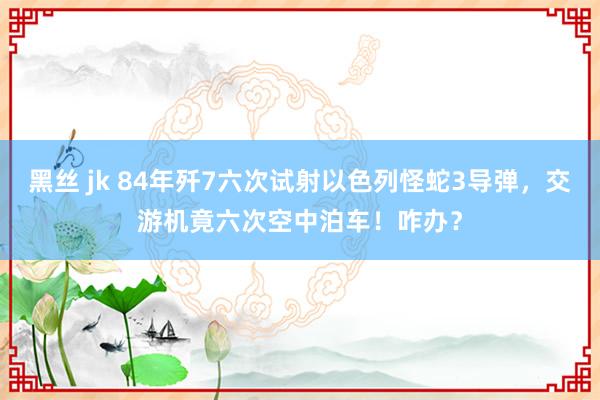 黑丝 jk 84年歼7六次试射以色列怪蛇3导弹，交游机竟六次空中泊车！咋办？