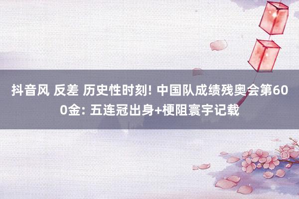 抖音风 反差 历史性时刻! 中国队成绩残奥会第600金: 五连冠出身+梗阻寰宇记载