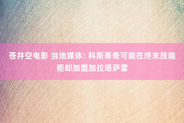 苍井空电影 当地媒体: 科斯蒂奇可能在终末技能拒却加盟加拉塔萨雷