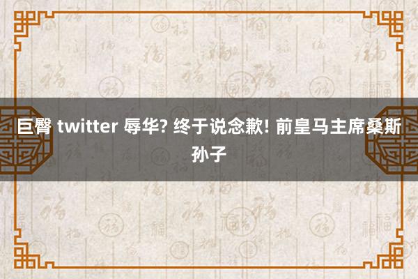 巨臀 twitter 辱华? 终于说念歉! 前皇马主席桑斯孙子