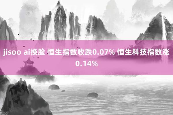 jisoo ai换脸 恒生指数收跌0.07% 恒生科技指数涨0.14%