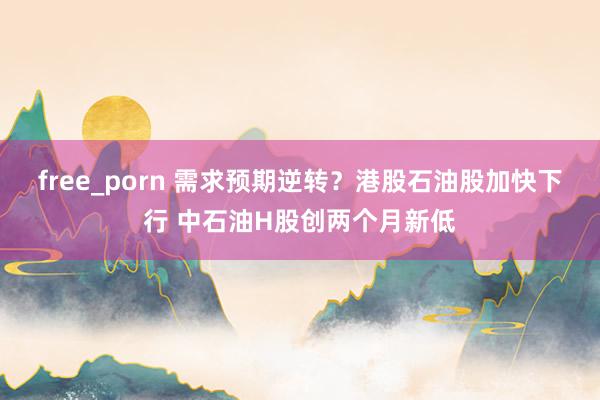 free_porn 需求预期逆转？港股石油股加快下行 中石油H股创两个月新低