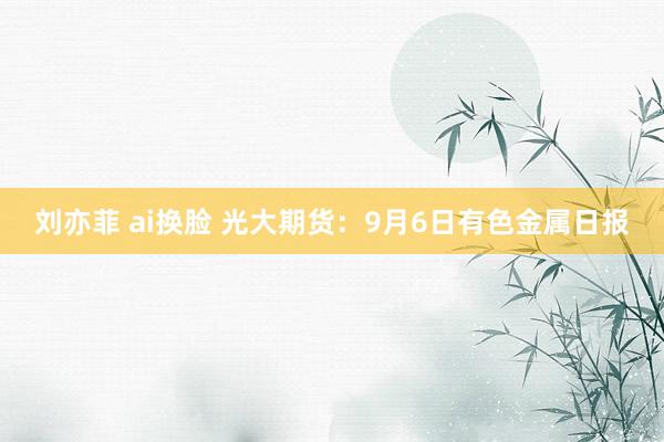 刘亦菲 ai换脸 光大期货：9月6日有色金属日报