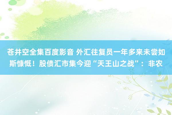 苍井空全集百度影音 外汇往复员一年多来未尝如斯慷慨！股债汇市集今迎“天王山之战”：非农