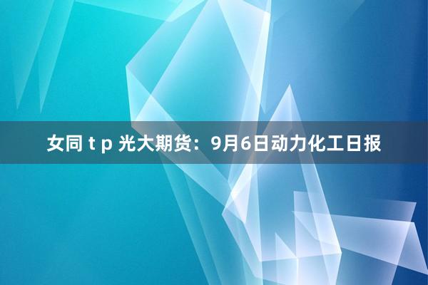 女同 t p 光大期货：9月6日动力化工日报