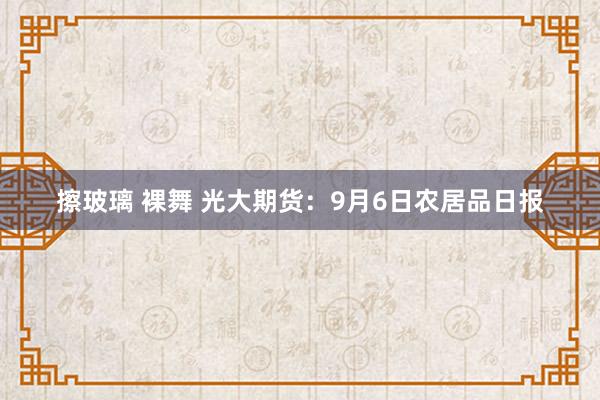 擦玻璃 裸舞 光大期货：9月6日农居品日报