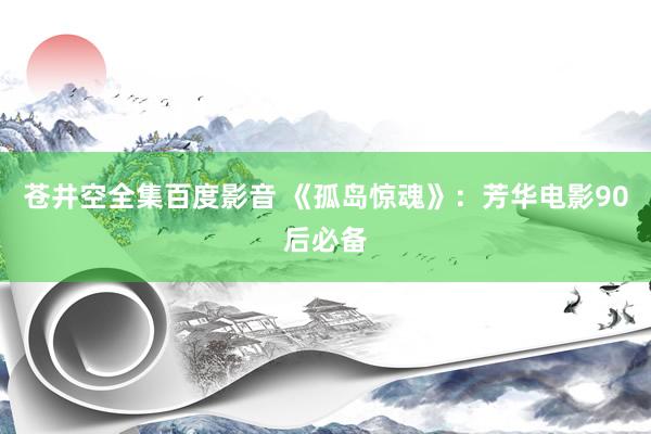 苍井空全集百度影音 《孤岛惊魂》：芳华电影90后必备