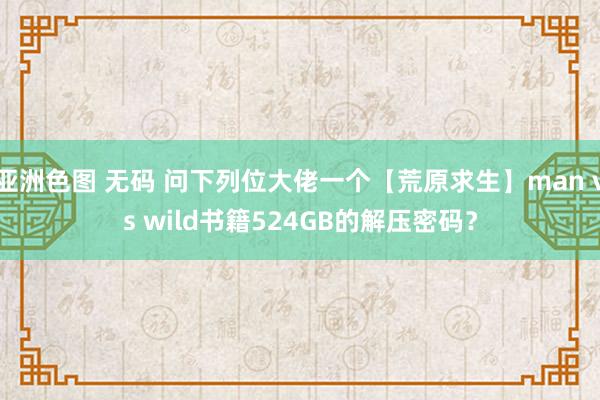 亚洲色图 无码 问下列位大佬一个【荒原求生】man vs wild书籍524GB的解压密码？