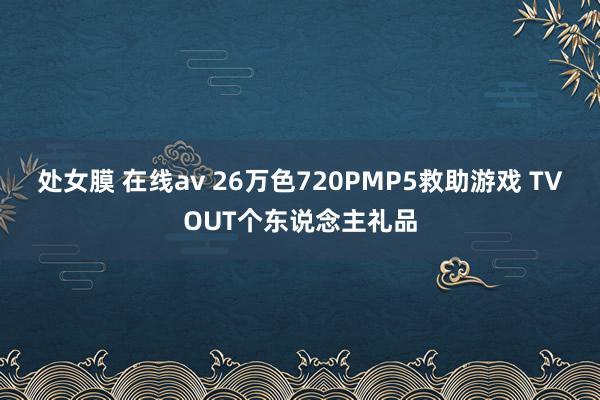 处女膜 在线av 26万色720PMP5救助游戏 TVOUT个东说念主礼品