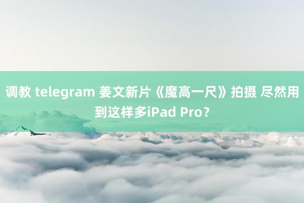 调教 telegram 姜文新片《魔高一尺》拍摄 尽然用到这样多iPad Pro？